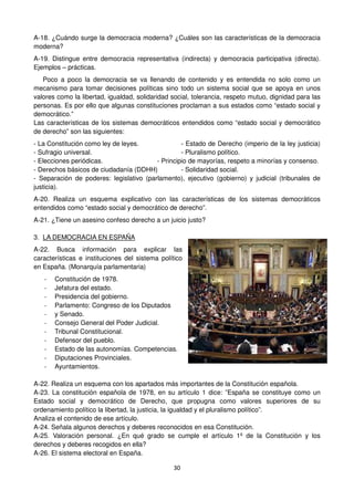 30
A-18. ¿Cuándo surge la democracia moderna? ¿Cuáles son las características de la democracia
moderna?
A-19. Distingue entre democracia representativa (indirecta) y democracia participativa (directa).
Ejemplos – prácticas.
Poco a poco la democracia se va llenando de contenido y es entendida no solo como un
mecanismo para tomar decisiones políticas sino todo un sistema social que se apoya en unos
valores como la libertad, igualdad, solidaridad social, tolerancia, respeto mutuo, dignidad para las
personas. Es por ello que algunas constituciones proclaman a sus estados como “estado social y
democrático.”
Las características de los sistemas democráticos entendidos como “estado social y democrático
de derecho” son las siguientes:
- La Constitución como ley de leyes. - Estado de Derecho (imperio de la ley justicia)
- Sufragio universal. - Pluralismo político.
- Elecciones periódicas. - Principio de mayorías, respeto a minorías y consenso.
- Derechos básicos de ciudadanía (DDHH) - Solidaridad social.
- Separación de poderes: legislativo (parlamento), ejecutivo (gobierno) y judicial (tribunales de
justicia).
A-20. Realiza un esquema explicativo con las características de los sistemas democráticos
entendidos como “estado social y democrático de derecho”.
A-21. ¿Tiene un asesino confeso derecho a un juicio justo?
3. LA DEMOCRACIA EN ESPAÑA
A-22. Busca información para explicar las
características e instituciones del sistema político
en España. (Monarquía parlamentaria)
- Constitución de 1978.
- Jefatura del estado.
- Presidencia del gobierno.
- Parlamento: Congreso de los Diputados
- y Senado.
- Consejo General del Poder Judicial.
- Tribunal Constitucional.
- Defensor del pueblo.
- Estado de las autonomías. Competencias.
- Diputaciones Provinciales.
- Ayuntamientos.
A-22. Realiza un esquema con los apartados más importantes de la Constitución española.
A-23. La constitución española de 1978, en su artículo 1 dice: ”España se constituye como un
Estado social y democrático de Derecho, que propugna como valores superiores de su
ordenamiento político la libertad, la justicia, la igualdad y el pluralismo político”.
Analiza el contenido de ese artículo.
A-24. Señala algunos derechos y deberes reconocidos en esa Constitución.
A-25. Valoración personal. ¿En qué grado se cumple el artículo 1º de la Constitución y los
derechos y deberes recogidos en ella?
A-26. El sistema electoral en España.
 