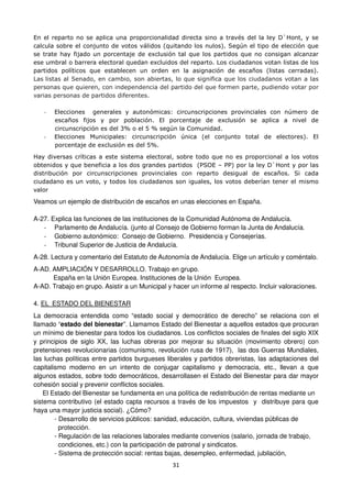 31
En el reparto no se aplica una proporcionalidad directa sino a través del la ley D`Hont, y se
calcula sobre el conjunto de votos válidos (quitando los nulos). Según el tipo de elección que
se trate hay fijado un porcentaje de exclusión tal que los partidos que no consigan alcanzar
ese umbral o barrera electoral quedan excluidos del reparto. Los ciudadanos votan listas de los
partidos políticos que establecen un orden en la asignación de escaños (listas cerradas).
Las listas al Senado, en cambio, son abiertas, lo que significa que los ciudadanos votan a las
personas que quieren, con independencia del partido del que formen parte, pudiendo votar por
varias personas de partidos diferentes.
- Elecciones generales y autonómicas: circunscripciones provinciales con número de
escaños fijos y por población. El porcentaje de exclusión se aplica a nivel de
circunscripción es del 3% o el 5 % según la Comunidad.
- Elecciones Municipales: circunscripción única (el conjunto total de electores). El
porcentaje de exclusión es del 5%.
Hay diversas críticas a este sistema electoral, sobre todo que no es proporcional a los votos
obtenidos y que beneficia a los dos grandes partidos (PSOE – PP) por la ley D`Hont y por las
distribución por circunscripciones provinciales con reparto desigual de escaños. Si cada
ciudadano es un voto, y todos los ciudadanos son iguales, los votos deberían tener el mismo
valor
Veamos un ejemplo de distribución de escaños en unas elecciones en España.
A-27. Explica las funciones de las instituciones de la Comunidad Autónoma de Andalucía.
- Parlamento de Andalucía. (junto al Consejo de Gobierno forman la Junta de Andalucía.
- Gobierno autonómico: Consejo de Gobierno. Presidencia y Consejerías.
- Tribunal Superior de Justicia de Andalucía.
A-28. Lectura y comentario del Estatuto de Autonomía de Andalucía. Elige un artículo y coméntalo.
A-AD. AMPLIACIÓN Y DESARROLLO. Trabajo en grupo.
España en la Unión Europea. Instituciones de la Unión Europea.
A-AD. Trabajo en grupo. Asistir a un Municipal y hacer un informe al respecto. Incluir valoraciones.
4. EL ESTADO DEL BIENESTAR
La democracia entendida como “estado social y democrático de derecho” se relaciona con el
llamado “estado del bienestar”. Llamamos Estado del Bienestar a aquellos estados que procuran
un mínimo de bienestar para todos los ciudadanos. Los conflictos sociales de finales del siglo XIX
y principios de siglo XX, las luchas obreras por mejorar su situación (movimiento obrero) con
pretensiones revolucionarias (comunismo, revolución rusa de 1917), las dos Guerras Mundiales,
las luchas políticas entre partidos burgueses liberales y partidos obreristas, las adaptaciones del
capitalismo moderno en un intento de conjugar capitalismo y democracia, etc., llevan a que
algunos estados, sobre todo democráticos, desarrollasen el Estado del Bienestar para dar mayor
cohesión social y prevenir conflictos sociales.
El Estado del Bienestar se fundamenta en una política de redistribución de rentas mediante un
sistema contributivo (el estado capta recursos a través de los impuestos y distribuye para que
haya una mayor justicia social). ¿Cómo?
- Desarrollo de servicios públicos: sanidad, educación, cultura, viviendas públicas de
protección.
- Regulación de las relaciones laborales mediante convenios (salario, jornada de trabajo,
condiciones, etc.) con la participación de patronal y sindicatos.
- Sistema de protección social: rentas bajas, desempleo, enfermedad, jubilación,
 