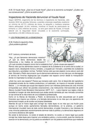 33
A-35. El fraude fiscal. ¿Qué es el fraude fiscal? ¿Qué es la economía sumergida? ¿Cuáles son
sus consecuencias? ¿Cómo se podría evitar?
Inspectores de Hacienda denuncian el fraude fiscal
Según GESTHA, organismo de los técnicos e inspectores de Hacienda, sólo
durante 2010 las grandes fortunas y grandes empresas españolas evadieron
un mínimo de 42.771 millones de euros, la pequeña y mediana empresa
habría defraudado 16.261 millones, mientras el fraude de particulares se
limitaría a 1.543 millones de euros. La otra gran bolsa de fraude, el fraude
laboral con la Seguridad Social vinculado a la economía sumergida,
ascendería a 30.000 millones de euros.
5. LOS PROBLEMAS DE LA DEMOCRACIA
A-36. Analiza la siguiente viñeta.
¿Qué problema plantea?
A-37. Lectura y comentario de texto.
“Hoy, ¿A qué llamamos democracia nosotros?
¿A qué se llama democracia desde las
instituciones y los medios de comunicación?
¿En qué consiste el espacio común de la ciudadanía hoy? ¿Quién ocupa ese espacio?
Hemos visto que los atenienses crearon un espacio de la ciudadanía en el centro de la ciudad, un
espacio vacío, desalojando tronos y templos, y ocupado por mercado y asamblea de ciudadanos
que discutían y acordaban normas. También hemos visto que ese espacio nunca estuvo vacío del
todo. Sócrates y Platón denunciaron que la democracia ateniense no era más que una demagogia
al servicio de minorías oligárquicas que ocupaban ese espacio común desde la manipulación
donde no importaban la verdad y la justicia.
¿Está hoy vacío ese espacio? Parece que tampoco está vacío. Con el desarrollo del capitalismo
(propiedad privada de los medios productivos y el salariado), se impone el mercado (productos,
laboral…), un mercado que ocupa ese espacio común con intereses particulares de unas minorías
enriquecidas que utilizan las grandes corporaciones y las instituciones internacionales de poder
(Banco mundial Fondo Monetario Internacional, GATT, G-7… ) para imponer sus reglas a toda la
sociedad al margen de toda democracia que acaba siendo sometida por ese mercado convertido
en eje central de la vida entera de una ciudadanía proletarizada.
Como en la Atenas de Sócrates y Platón, la democracia ha sido secuestrada por el poder
financiero que impone sus criterios, y la llamada democracia no es más que una apariencia de
democracia incapaz ya de ocultar sus propias falsedades
Además de que el marco legal para corregir las malas leyes no es más que una ficción pues
aunque en teoría existe (parlamentos llamados democráticos), en la práctica, un gobierno
internacional (mundial) fuera de todo control democrático, el poder financiero y los intereses de
unas minorías poderosas económicamente dominan toda la política y la democracia degenera en
una tiranía (dictadura) del capital.
No existe la democracia, no existe el estado de derecho, no existe un marco legal que pueda
corregir las malas leyes para imponer una verdadera justicia, y nunca existió, pues los intentos de
avanzar en la democracia y en la justicia se estrellaron con los poderes económicos que mediante
 