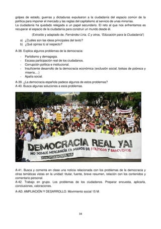 34
golpes de estado, guerras y dictaduras expulsaron a la ciudadanía del espacio común de la
política para imponer el mercado y las reglas del capitalismo al servicio de unas minorías.
La ciudadanía ha quedado relegada a un papel secundario. El reto al que nos enfrentamos es
recuperar el espacio de la ciudadanía para construir un mundo desde él.
(Extraído y adaptado de, Fernández Liria, C y otros, “Educación para la Ciudadanía”)
a) ¿Cuáles son las ideas principales del texto?
b) ¿Qué opinas tú al respecto?
A-38. Explica algunos problemas de la democracia:
- Partidismo y demagogia.
- Escasa participación real de los ciudadanos.
- Corrupción política e institucional.
- Insuficiente desarrollo de la democracia económica (exclusión social, bolsas de pobreza y
miseria,…)
- Apatía social.
A-39. ¿La democracia española padece algunos de estos problemas?
A-40. Busca algunas soluciones a esos problemas.
A-41. Busca y comenta en clase una noticia relacionada con los problemas de la democracia y
otras temáticas vistas en la unidad: titular, fuente, breve resumen, relación con los contenidos y
comentario personal.
A-42. Trabajo en grupo. Los problemas de los ciudadanos. Preparar encuesta, aplicarla,
conclusiones, valoraciones.
A-AD. AMPLIACIÓN Y DESARROLLO. Movimiento social 15 M.
 