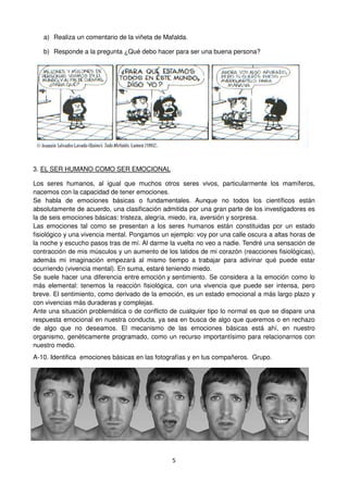5
a) Realiza un comentario de la viñeta de Mafalda.
b) Responde a la pregunta ¿Qué debo hacer para ser una buena persona?
3. EL SER HUMANO COMO SER EMOCIONAL
Los seres humanos, al igual que muchos otros seres vivos, particularmente los mamíferos,
nacemos con la capacidad de tener emociones.
Se habla de emociones básicas o fundamentales. Aunque no todos los científicos están
absolutamente de acuerdo, una clasificación admitida por una gran parte de los investigadores es
la de seis emociones básicas: tristeza, alegría, miedo, ira, aversión y sorpresa.
Las emociones tal como se presentan a los seres humanos están constituidas por un estado
fisiológico y una vivencia mental. Pongamos un ejemplo: voy por una calle oscura a altas horas de
la noche y escucho pasos tras de mí. Al darme la vuelta no veo a nadie. Tendré una sensación de
contracción de mis músculos y un aumento de los latidos de mi corazón (reacciones fisiológicas),
además mi imaginación empezará al mismo tiempo a trabajar para adivinar qué puede estar
ocurriendo (vivencia mental). En suma, estaré teniendo miedo.
Se suele hacer una diferencia entre emoción y sentimiento. Se considera a la emoción como lo
más elemental: tenemos la reacción fisiológica, con una vivencia que puede ser intensa, pero
breve. El sentimiento, como derivado de la emoción, es un estado emocional a más largo plazo y
con vivencias más duraderas y complejas.
Ante una situación problemática o de conflicto de cualquier tipo lo normal es que se dispare una
respuesta emocional en nuestra conducta, ya sea en busca de algo que queremos o en rechazo
de algo que no deseamos. El mecanismo de las emociones básicas está ahí, en nuestro
organismo, genéticamente programado, como un recurso importantísimo para relacionarnos con
nuestro medio.
A-10. Identifica emociones básicas en las fotografías y en tus compañeros. Grupo.
 