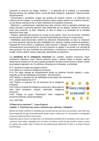 8
(inducción al consumo de drogas, violencia…), el desarrollo de la empatía y la asertividad.
Algunas técnicas son: diálogo interno, control de estrés (relajación, respiración), reestructuración
del pensamiento.
- Autoconcepto y autoestima: imagen que tenemos de nosotros mismos y la valoración que
hacemos de esa imagen. La autoestima positiva mejora nuestra relación con nosotros mismos y
con los demás, además de ser un factor importante en el equilibrio emocional.
- Motivación y automotivación: capacidad para abrir caminos hacia la actividad productiva por
propia voluntad y autonomía personal. Está relacionada con los deseos. También la motivación
hacia otras personas, es decir, despertar en ellos el deseo y la necesidad de la actividad
productiva (hacer algo)
- Empatía: capacidad para ponerse en el lugar de los demás, “sentir con los demás”, identificar
sus emociones y estados de ánimo e intentar comprenderlas para actuar en consecuencia.
- Habilidades socio-emocionales: facilitan las relaciones interpersonales, es decir, la interacción
con otras personas. Algunas de estas habilidades son: expresar nuestras emociones positivas y
negativas de forma sincera y respetuosa, saber escuchar y dialogar, la empatía, la asertividad
(comportamiento comunicacional en el cual la persona no agrede ni se somete a la voluntad de
otras personas, sino que manifiesta sus sentimientos y convicciones a otras personas de forma
amable, sincera, abierta, directa y adecuada, defendiendo sus derechos).
Los beneficios de la inteligencia emocional son variados: equilibrio emocional, mayor
rendimiento intelectual; mayor eficacia personal, social y laboral; facilita el estudio; mejores
relaciones de amistad y en la vida en pareja; prevención de salud (menos tensión y estrés, manejo
de ansiedad y depresión; etc. En definitiva, influencias en el bienestar y la felicidad
A-17. Comenta la imagen de la página anterior.
A-18. Define a tu manera la inteligencia emocional.
A-19. Pon algún ejemplo de comportamiento donde se combinen emoción (pasión) y razón,
haciendo uso de las habilidades emocionales. (Dramatización)
A-20. Realiza un esquema con las habilidades emocionales más importantes.
A-21. ¿Cuáles destacarías en ti?
A-22. Realiza un esquema con los beneficios de la inteligencia
emocional.
A-23. Entre en el portal de Inteligencia emocional y realiza algunos
tests sobre autoestima, empatía, asertividad, inteligencia
emocional.
A-AD. Trabajo en grupo. Presentación sobre inteligencia
emocional utilizando nuevas tecnologías.
A-24. LECTURA.
“El libro de las emociones”, Laura Esquivel,
Capítulo 3. Emociones que sanan y emociones que enferman. (Adaptado)
Dentro del medio científico es aceptado que una persona que presencia un asesinato o que sufre una
fuerte impresión de tipo emocional puede quedar ciega o sorda, pero no alcanzamos a comprender
lo que nos puede beneficiar una sonrisa.
Esperamos que la tristeza, la depresión y el sufrimiento, terminen de un momento a otro, que se des-
vanezcan como nubes empujadas por el viento, sin darnos cuenta de que nosotros mismos somos
los agentes del cambio. Que la fuerza de una alegría puede ahuyentar el dolor o al menos hacerlo
más llevadero.
 