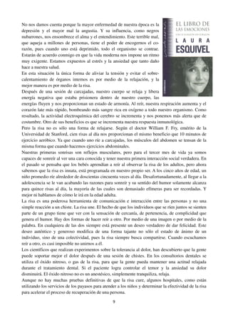 9
No nos damos cuenta porque la mayor enfermedad de nuestra época es la
depresión y el mayor mal la angustia. Y su influencia, como negros
nubarrones, nos ensombrece el alma y el entendimiento. Este terrible mal,
que aqueja a millones de personas, tiene el poder de encogernos el co-
razón, pues cuando uno está deprimido, todo el organismo se contrae.
Estarán de acuerdo conmigo en que la vida moderna nos impone un ritmo
muy exigente. Estamos expuestos al estrés y la ansiedad que tanto daño
hace a nuestra salud.
En esta situación la única forma de aliviar la tensión y evitar el sobre-
calentamiento de órganos internos es por medio de la relajación, y la
mejor manera es por medio de la risa.
Después de una sesión de carcajadas, nuestro cuerpo se relaja y libera
energía negativa que estaba prisionera dentro de nuestro cuerpo, las
energías fluyen y nos proporcionan un estado de armonía. Al reír, nuestra respiración aumenta y el
corazón late más rápido, bombeando más sangre rica en oxígeno a todo nuestro organismo. Como
resultado, la actividad electroquímica del cerebro se incrementa y nos ponemos más alerta que de
costumbre. Otro de sus beneficios es que se incrementa nuestra respuesta inmunológica.
Pero la risa no es sólo una forma de relajarse. Según el doctor William F. Fry, emérito de la
Universidad de Stanford, cien risas al día nos proporcionan el mismo beneficio que 10 minutos de
ejercicio aeróbico. Ya que cuando uno ríe a carcajadas, los músculos del abdomen se tensan de la
misma forma que cuando hacemos ejercicios abdominales.
Nuestras primeras sonrisas son reflejos musculares, pero para el tercer mes de vida ya somos
capaces de sonreír al ver una cara conocida y tener nuestra primera interacción social verdadera. En
el pasado se pensaba que los bebés aprendían a reír al observar la risa de los adultos, pero ahora
sabemos que la risa es innata, está programada en nuestro propio ser. A los cinco años de edad, un
niño promedio ríe alrededor de doscientas cincuenta veces al día. Desafortunadamente, al llegar a la
adolescencia se le van acabando las razones para sonreír y su sentido del humor solamente alcanza
para quince risas al día, la mayoría de las cuales son demasiado efímeras para ser recordadas. Y
mejor ni hablamos de cómo le irá en la edad adulta.
La risa es una poderosa herramienta de comunicación e interacción entre las personas y no una
simple reacción a un chiste. La risa une. El hecho de que los individuos que se ríen juntos se sienten
parte de un grupo tiene que ver con la sensación de cercanía, de pertenencia, de complicidad que
genera el humor. Hay dos formas de hacer reír a otro. Por medio de una imagen o por medio de la
palabra. En cualquiera de las dos siempre está presente un deseo verdadero de dar felicidad. Este
deseo auténtico y generoso modifica de una forma tajante no sólo el estado de ánimo de un
individuo, sino de una colectividad, pues la risa siempre busca compartirse. Cuando escuchamos
reír a otro, es casi imposible no unirnos a él.
Los científicos que realizan experimentos sobre la tolerancia al dolor, han descubierto que la gente
puede soportar mejor el dolor después de una sesión de chistes. En los consultorios dentales se
utiliza el óxido nitroso, o gas de la risa, para que la gente pueda mantener una actitud relajada
durante el tratamiento dental. Si el paciente logra controlar el temor y la ansiedad su dolor
disminuirá. El óxido nitroso no es un anestésico, simplemente tranquiliza, relaja.
Aunque no hay muchas pruebas definitivas de que la risa cure, algunos hospitales, como están
utilizando los servicios de los payasos para atender a los niños y determinar la efectividad de la risa
para acelerar el proceso de recuperación de una persona.
 