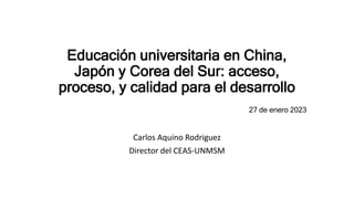 Educación universitaria en China,
Japón y Corea del Sur: acceso,
proceso, y calidad para el desarrollo
27 de enero 2023
Carlos Aquino Rodriguez
Director del CEAS-UNMSM
 