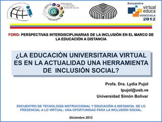 FORO: PERSPECTIVAS INTERDISCIPLINARIAS DE LA INCLUSIÓN EN EL MARCO DE
                      LA EDUCACIÓN A DISTANCIA



  ¿LA EDUCACIÓN UNIVERSITARIA VIRTUAL
  ES EN LA ACTUALIDAD UNA HERRAMIENTA
          DE INCLUSIÓN SOCIAL?

                                                    Profa. Dra. Lydia Pujol
                                                                lpujol@usb.ve
                                                Universidad Simón Bolívar

    ENCUENTRO DE TECNOLOGÍA INSTRUCCIONAL Y EDUCACIÓN A DISTANCIA. DE LO
      PRESENCIAL A LO VIRTUAL: UNA OPORTUNIDAD PARA LA INCLUSIÓN SOCIAL.

                               Diciembre 2012
 lpujol@usb.ve                                        Profa. Dra. Lydia Pujol de Arroyo
 