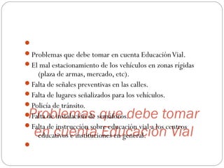 Problemas que debe tomar
en cuenta Educación Vial

Problemas que debe tomar en cuenta EducaciónVial.
El mal estacionamiento de los vehículos en zonas rígidas
(plaza de armas, mercado, etc).
Falta de señales preventivas en las calles.
Falta de lugares señalizados para los vehículos.
Policía de tránsito.
Falta de instalación de semáforos.
Falta de instrucción sobre educación vial a los centros
educativos e instituciones en general.

 