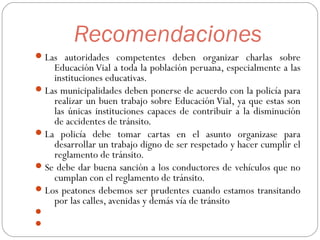 Recomendaciones
Las autoridades competentes deben organizar charlas sobre
Educación Vial a toda la población peruana, especialmente a las
instituciones educativas.
Las municipalidades deben ponerse de acuerdo con la policía para
realizar un buen trabajo sobre Educación Vial, ya que estas son
las únicas instituciones capaces de contribuir a la disminución
de accidentes de tránsito.
La policía debe tomar cartas en el asunto organizase para
desarrollar un trabajo digno de ser respetado y hacer cumplir el
reglamento de tránsito.
Se debe dar buena sanción a los conductores de vehículos que no
cumplan con el reglamento de tránsito.
Los peatones debemos ser prudentes cuando estamos transitando
por las calles, avenidas y demás vía de tránsito


 