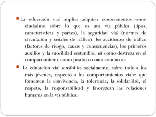 La educación vial implica adquirir conocimientos como
ciudadano sobre lo que es una vía pública (tipos,
características y partes), la seguridad vial (normas de
circulación y señales de tráfico), los accidentes de tráfico
(factores de riesgo, causas y consecuencias), los primeros
auxilios y la movilidad sostenible; así como destreza en el
comportamiento como peatón o como conductor.
 La educación vial sensibiliza socialmente, sobre todo a los
más jóvenes, respecto a los comportamientos viales que
fomenten la convivencia, la tolerancia, la solidaridad, el
respeto, la responsabilidad y favorezcan las relaciones
humanas en la vía pública.
 