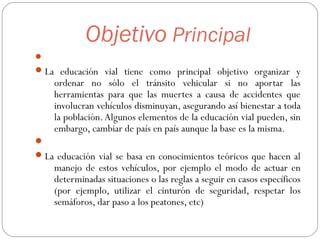 Objetivo Principal

La educación vial tiene como principal objetivo organizar y
ordenar no sólo el tránsito vehicular si no aportar las
herramientas para que las muertes a causa de accidentes que
involucran vehículos disminuyan, asegurando así bienestar a toda
la población.Algunos elementos de la educación vial pueden, sin
embargo, cambiar de país en país aunque la base es la misma.

La educación vial se basa en conocimientos teóricos que hacen al
manejo de estos vehículos, por ejemplo el modo de actuar en
determinadas situaciones o las reglas a seguir en casos específicos
(por ejemplo, utilizar el cinturón de seguridad, respetar los
semáforos, dar paso a los peatones, etc)
 