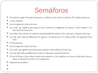 Semáforos
 El semáforo regula el tránsito de peatones y vehículos en las vías de circulación. El semáforo puede ser:
 a. Para vehículos:
 Con los siguientes colores de luces:
 Luz verde. que significa, para quien la tiene al frente, la obligación de avanzar, se ubica debajo o a la
derecha de las otras luces.
 Luz ámbar. Que advierte al conductor la proximidad del cambio de luz, antes que se ilumine la luz roja.
 Luz roja. Que indica prohibiciones de ingresar a la intersección. Se cambia arriba a la izquierda de las
otras.
 b. Para peatones:
 Con los siguientes colores de luces:
 Luz verde. que significa autorización para avanzar se ubica debajo de la luz roja.
 Luz roja. Que indica prohibición de cruzar. Se ubica por encima del anterior.
 El uso de flechas y luces (direccionales) intermitentes en los semáforos así como su ubicación, forma y
altura se efectúa de acuerdo con el reglamento.
 Disposiciones auxiliares


 