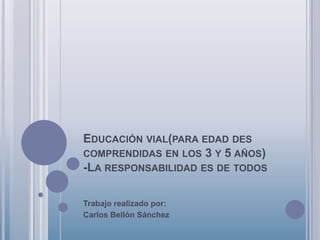 EDUCACIÓN VIAL(PARA EDAD DES
COMPRENDIDAS EN LOS 3 Y 5 AÑOS)
-LA RESPONSABILIDAD ES DE TODOS

Trabajo realizado por:
Carlos Bellón Sánchez
 