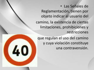 Las Señales de Reglamentación, tienen por objeto indicar al usuario delcamino, la existencia de ciertas limitaciones, prohibiciones y restriccionesque regulan el uso del camino y cuya violación constituye una contravensión.