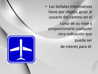 Las Señales Informativas tiene por objeto, guiar al usuario del camino en elcurso de su viaje y proporcionarle cualquier otra indicación que pueda serde interés para él.