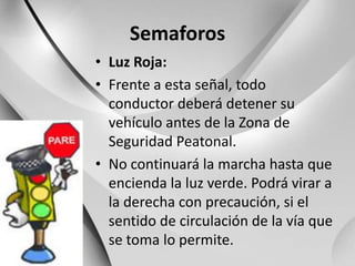 SemaforosLuz Roja:Frente a esta señal, todo conductor deberá detener su vehículo antes de la Zona de Seguridad Peatonal.No continuará la marcha hasta que encienda la luz verde. Podrá virar a la derecha con precaución, si el sentido de circulación de la vía que se toma lo permite.