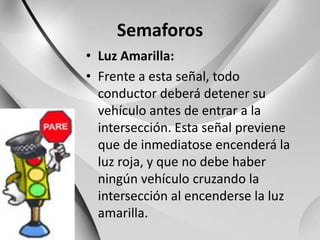 SemaforosLuz Amarilla:Frente a esta señal, todo conductor deberá detener su vehículo antes de entrar a la intersección. Esta señal previene que de inmediatose encenderá la luz roja, y que no debe haber ningún vehículo cruzando la intersección al encenderse la luz amarilla.
