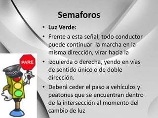 SemaforosLuz Verde:Frente a esta señal, todo conductor puede continuar  la marcha en la misma dirección, virar hacia laizquierda o derecha, yendo en vías de sentido único o de dobledirección.Deberá ceder el paso a vehículos y peatones que se encuentran dentro de la intersección al momento del cambio de luz