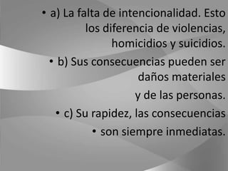 a) La falta de intencionalidad. Esto los diferencia de violencias, homicidios y suicidios.b) Sus consecuencias pueden ser daños materiales y de las personas.c) Su rapidez, las consecuencias son siempre inmediatas.