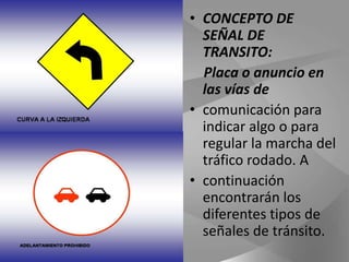 CONCEPTO DE SEÑAL DE TRANSITO:     Placa o anuncio en las vías decomunicación para indicar algo o para regular la marcha del tráfico rodado. Acontinuación encontrarán los diferentes tipos de señales de tránsito.