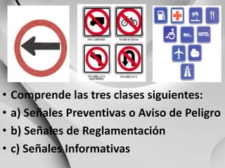 Comprende las tres clases siguientes:a) SeñalesPreventivas o Aviso de Peligrob) Señales de Reglamentaciónc) SeñalesInformativas