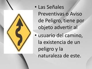Las Señales Preventivas o Aviso de Peligro, tiene por objeto advertir alusuario del camino, la existencia de un peligro y la naturaleza de este.