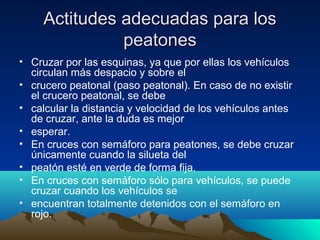 Actitudes adecuadas para losActitudes adecuadas para los
peatonespeatones
• Cruzar por las esquinas, ya que por ellas los vehículos
circulan más despacio y sobre el
• crucero peatonal (paso peatonal). En caso de no existir
el crucero peatonal, se debe
• calcular la distancia y velocidad de los vehículos antes
de cruzar, ante la duda es mejor
• esperar.
• En cruces con semáforo para peatones, se debe cruzar
únicamente cuando la silueta del
• peatón esté en verde de forma fija.
• En cruces con semáforo sólo para vehículos, se puede
cruzar cuando los vehículos se
• encuentran totalmente detenidos con el semáforo en
rojo.
 