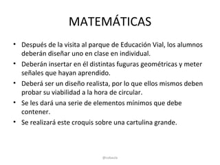 MATEMÁTICAS
• Después de la visita al parque de Educación Vial, los alumnos
  deberán diseñar uno en clase en individual.
• Deberán insertar en él distintas fuguras geométricas y meter
  señales que hayan aprendido.
• Deberá ser un diseño realista, por lo que ellos mismos deben
  probar su viabilidad a la hora de circular.
• Se les dará una serie de elementos mínimos que debe
  contener.
• Se realizará este croquis sobre una cartulina grande.



                             @cobaula
 