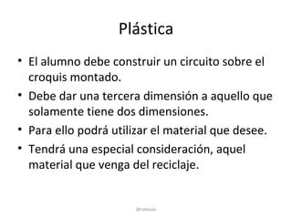Plástica
• El alumno debe construir un circuito sobre el
  croquis montado.
• Debe dar una tercera dimensión a aquello que
  solamente tiene dos dimensiones.
• Para ello podrá utilizar el material que desee.
• Tendrá una especial consideración, aquel
  material que venga del reciclaje.


                      @cobaula
 