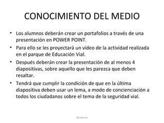 CONOCIMIENTO DEL MEDIO
• Los alumnos deberán crear un portafolios a través de una
  presentación en POWER POINT.
• Para ello se les proyectará un vídeo de la actividad realizada
  en el parque de Educación Vial.
• Después deberán crear la presentación de al menos 4
  diapositivas, sobre aquello que les parezca que deben
  resaltar.
• Tendrá que cumplir la condición de que en la última
  diapositiva deben usar un lema, a modo de concienciación a
  todos los ciudadanos sobre el tema de la seguridad vial.


                              @cobaula
 