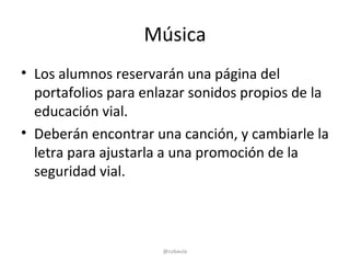 Música
• Los alumnos reservarán una página del
  portafolios para enlazar sonidos propios de la
  educación vial.
• Deberán encontrar una canción, y cambiarle la
  letra para ajustarla a una promoción de la
  seguridad vial.



                      @cobaula
 