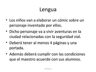 Lengua
• Los niños van a elaborar un cómic sobre un
  personaje inventado por ellos.
• Dicho personaje va a vivir aventuras en la
  ciudad relacionadas con la seguridad vial.
• Deberá tener al menos 4 páginas y una
  portada.
• Además deberá cumplir con las condiciones
  que el maestro acuerde con sus alumnos.

                     @cobaula
 