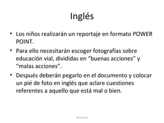 Inglés
• Los niños realizarán un reportaje en formato POWER
  POINT.
• Para ello necesitarán escoger fotografías sobre
  educación vial, divididas en “buenas acciones” y
  “malas acciones”.
• Después deberán pegarlo en el documento y colocar
  un pié de foto en inglés que aclare cuestiones
  referentes a aquello que está mal o bien.



                        @cobaula
 