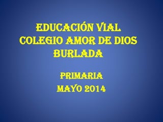 EDUCACIÓN VIAL
COLEGIO AMOR DE DIOS
BURLADA
PRIMARIA
MAYO 2014
 