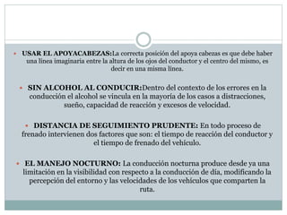  USAR EL APOYACABEZAS:La correcta posición del apoya cabezas es que debe haber
una línea imaginaria entre la altura de los ojos del conductor y el centro del mismo, es
decir en una misma línea.
 SIN ALCOHOL AL CONDUCIR:Dentro del contexto de los errores en la
conducción el alcohol se vincula en la mayoría de los casos a distracciones,
sueño, capacidad de reacción y excesos de velocidad.
 DISTANCIA DE SEGUIMIENTO PRUDENTE: En todo proceso de
frenado intervienen dos factores que son: el tiempo de reacción del conductor y
el tiempo de frenado del vehículo.
 EL MANEJO NOCTURNO: La conducción nocturna produce desde ya una
limitación en la visibilidad con respecto a la conducción de día, modificando la
percepción del entorno y las velocidades de los vehículos que comparten la
ruta.
 