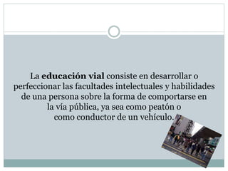 La educación vial consiste en desarrollar o
perfeccionar las facultades intelectuales y habilidades
de una persona sobre la forma de comportarse en
la vía pública, ya sea como peatón o
como conductor de un vehículo.
 