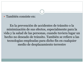  También consiste en:
En la prevención de accidentes de tránsito o la
minimización de sus efectos, especialmente para la
vida y la salud de las personas, cuando tuviera lugar un
hecho no deseado de tránsito. También se refiere a las
tecnologías empleadas para dicho fin en cualquier
medio de desplazamiento terrestre
 