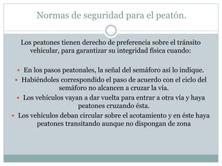 Normas de seguridad para el peatón.
Los peatones tienen derecho de preferencia sobre el tránsito
vehicular, para garantizar su integridad física cuando:
 En los pasos peatonales, la señal del semáforo así lo indique.
 Habiéndoles correspondido el paso de acuerdo con el ciclo del
semáforo no alcancen a cruzar la vía.
 Los vehículos vayan a dar vuelta para entrar a otra vía y haya
peatones cruzando ésta.
 Los vehículos deban circular sobre el acotamiento y en éste haya
peatones transitando aunque no dispongan de zona
 