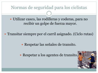 Normas de seguridad para los ciclistas
 Utilizar casco, las rodilleras y coderas, para no
recibir un golpe de fuerza mayor.
 Transitar siempre por el carril asignado. (Ciclo rutas)
 Respetar las señales de transito.
 Respetar a los agentes de transito.
 