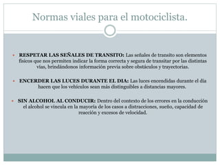 Normas viales para el motociclista.
 RESPETAR LAS SEÑALES DE TRANSITO: Las señales de transito son elementos
físicos que nos permiten indicar la forma correcta y segura de transitar por las distintas
vías, brindándonos información previa sobre obstáculos y trayectorias.
 ENCERDER LAS LUCES DURANTE EL DIA: Las luces encendidas durante el día
hacen que los vehículos sean más distinguibles a distancias mayores.
 SIN ALCOHOL AL CONDUCIR: Dentro del contexto de los errores en la conducción
el alcohol se vincula en la mayoría de los casos a distracciones, sueño, capacidad de
reacción y excesos de velocidad.
 