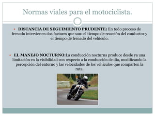 Normas viales para el motociclista.
 DISTANCIA DE SEGUIMIENTO PRUDENTE: En todo proceso de
frenado intervienen dos factores que son: el tiempo de reacción del conductor y
el tiempo de frenado del vehículo.
 EL MANEJO NOCTURNO:La conducción nocturna produce desde ya una
limitación en la visibilidad con respecto a la conducción de día, modificando la
percepción del entorno y las velocidades de los vehículos que comparten la
ruta.
 