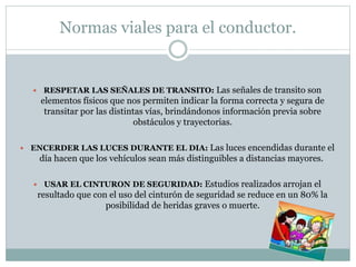 Normas viales para el conductor.
 RESPETAR LAS SEÑALES DE TRANSITO: Las señales de transito son
elementos físicos que nos permiten indicar la forma correcta y segura de
transitar por las distintas vías, brindándonos información previa sobre
obstáculos y trayectorias.
 ENCERDER LAS LUCES DURANTE EL DIA: Las luces encendidas durante el
día hacen que los vehículos sean más distinguibles a distancias mayores.
 USAR EL CINTURON DE SEGURIDAD: Estudios realizados arrojan el
resultado que con el uso del cinturón de seguridad se reduce en un 80% la
posibilidad de heridas graves o muerte.
 