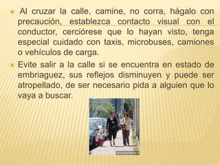  Al cruzar la calle, camine, no corra, hágalo con
precaución, establezca contacto visual con el
conductor, cerciórese que lo hayan visto, tenga
especial cuidado con taxis, microbuses, camiones
o vehículos de carga.
 Evite salir a la calle si se encuentra en estado de
embriaguez, sus reflejos disminuyen y puede ser
atropellado, de ser necesario pida a alguien que lo
vaya a buscar.
 