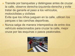  Transite por banquetas y deténgase antes de cruzar
la calle, observe derecha-izquierda-derecha y evite
tratar de ganarle el paso a los vehículos,
motociclistas y ciclistas
Evite que los niños jueguen en la calle, utilicen los
parques o las canchas deportivas.
 Nunca salga de manera intempestiva de entre dos
vehículo estacionados para cruzar la calle, mejor
cruce por las esquinas o pasos peatonales.
 