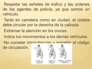 Respetar las señales de trafico y las ordenes
de los agentes de policía, ya que somos un
vehiculo.
Tanto en carretera como en ciudad, el ciclista
debe circular por la derecha de la calzada
Extremar la atención en los cruces.
Indica tus movimientos a los demás vehículos.
No cometer imprudencias y respetar el código
de circulación.
 