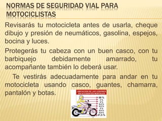 NORMAS DE SEGURIDAD VIAL PARA
MOTOCICLISTAS
Revisarás tu motocicleta antes de usarla, cheque
dibujo y presión de neumáticos, gasolina, espejos,
bocina y luces.
Protegerás tu cabeza con un buen casco, con tu
barbiquejo debidamente amarrado, tu
acompañante también lo deberá usar.
Te vestirás adecuadamente para andar en tu
motocicleta usando casco, guantes, chamarra,
pantalón y botas.
 