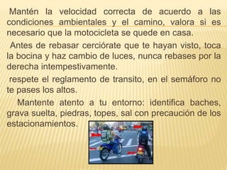 Mantén la velocidad correcta de acuerdo a las
condiciones ambientales y el camino, valora si es
necesario que la motocicleta se quede en casa.
Antes de rebasar cerciórate que te hayan visto, toca
la bocina y haz cambio de luces, nunca rebases por la
derecha intempestivamente.
respete el reglamento de transito, en el semáforo no
te pases los altos.
Mantente atento a tu entorno: identifica baches,
grava suelta, piedras, topes, sal con precaución de los
estacionamientos.
 