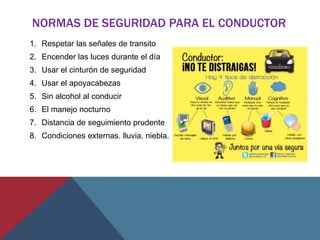 NORMAS DE SEGURIDAD PARA EL CONDUCTOR
1. Respetar las señales de transito
2. Encender las luces durante el día
3. Usar el cinturón de seguridad
4. Usar el apoyacabezas
5. Sin alcohol al conducir
6. El manejo nocturno
7. Distancia de seguimiento prudente
8. Condiciones externas. lluvia. niebla.
 