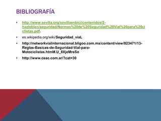 BIBLIOGRAFÍA
• http://www.sevilla.org/sevillaenbici/contenidos/2-
hazlobien/seguridad/Normas%20de%20Seguridad%20Vial%20para%20ci
clistas.pdf.
• es.wikipedia.org/wiki/Seguridad_viaL
• http://networkvialinternacional.bligoo.com.mx/content/view/823471/13-
Reglas-Basicas-de-Seguridad-Vial-para-
Motociclistas.html#.U_8XjeMreSo
• http://www.ceac.com.ar/?cat=30
 