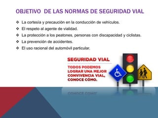 OBJETIVO DE LAS NORMAS DE SEGURIDAD VIAL
 La cortesía y precaución en la conducción de vehículos.
 El respeto al agente de vialidad.
 La protección a los peatones, personas con discapacidad y ciclistas.
 La prevención de accidentes.
 El uso racional del automóvil particular.
 