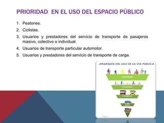 PRIORIDAD EN EL USO DEL ESPACIO PÚBLICO
1. Peatones.
2. Ciclistas.
3. Usuarios y prestadores del servicio de transporte de pasajeros
masivo, colectivo o individual.
4. Usuarios de transporte particular automotor.
5. Usuarios y prestadores del servicio de transporte de carga.
 