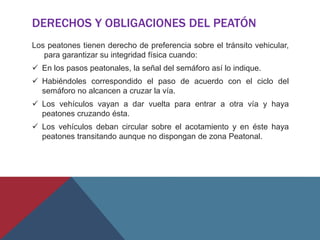 DERECHOS Y OBLIGACIONES DEL PEATÓN
Los peatones tienen derecho de preferencia sobre el tránsito vehicular,
para garantizar su integridad física cuando:
 En los pasos peatonales, la señal del semáforo así lo indique.
 Habiéndoles correspondido el paso de acuerdo con el ciclo del
semáforo no alcancen a cruzar la vía.
 Los vehículos vayan a dar vuelta para entrar a otra vía y haya
peatones cruzando ésta.
 Los vehículos deban circular sobre el acotamiento y en éste haya
peatones transitando aunque no dispongan de zona Peatonal.
 